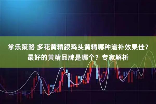 掌乐策略 多花黄精跟鸡头黄精哪种滋补效果佳？最好的黄精品牌是哪个？专家解析