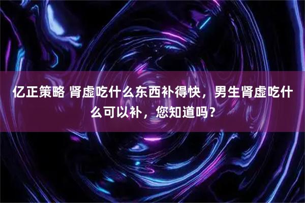 亿正策略 肾虚吃什么东西补得快，男生肾虚吃什么可以补，您知道吗？