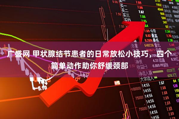 广盛网 甲状腺结节患者的日常放松小技巧，四个简单动作助你舒缓颈部