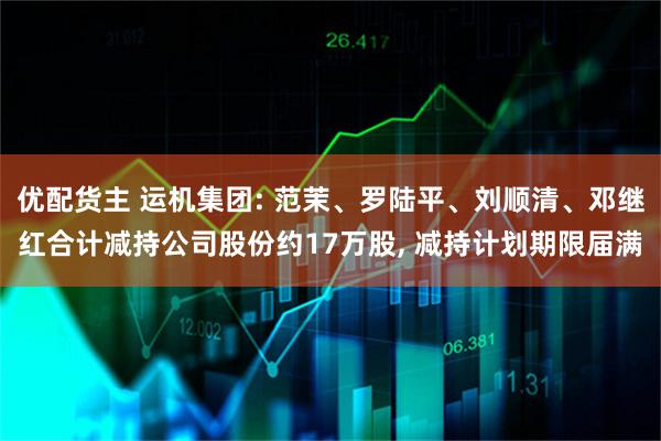 优配货主 运机集团: 范茉、罗陆平、刘顺清、邓继红合计减持公司股份约17万股, 减持计划期限届满
