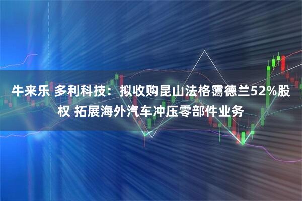 牛来乐 多利科技：拟收购昆山法格霭德兰52%股权 拓展海外汽车冲压零部件业务