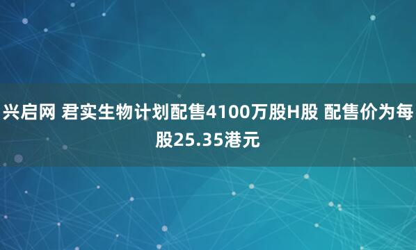 兴启网 君实生物计划配售4100万股H股 配售价为每股25.35港元