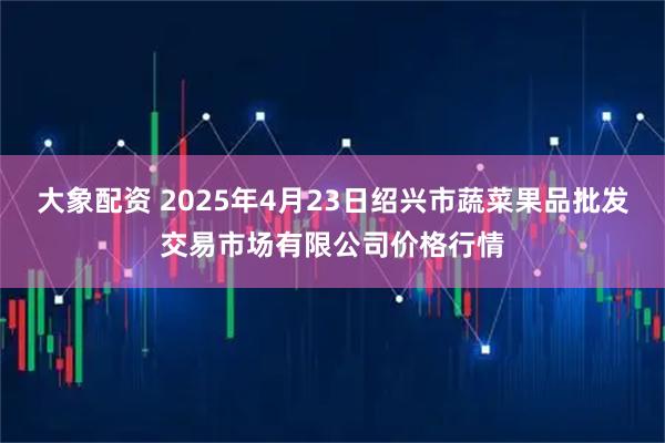 大象配资 2025年4月23日绍兴市蔬菜果品批发交易市场有限公司价格行情