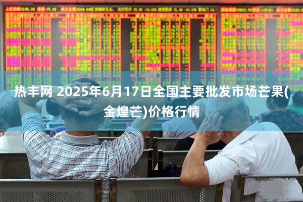 热丰网 2025年6月17日全国主要批发市场芒果(金煌芒)价格行情