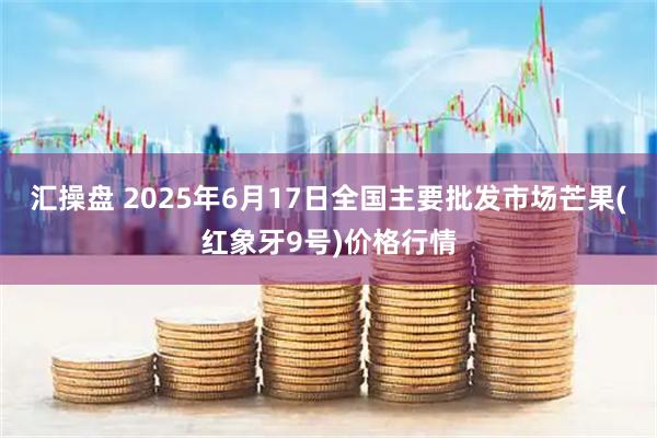 汇操盘 2025年6月17日全国主要批发市场芒果(红象牙9号)价格行情