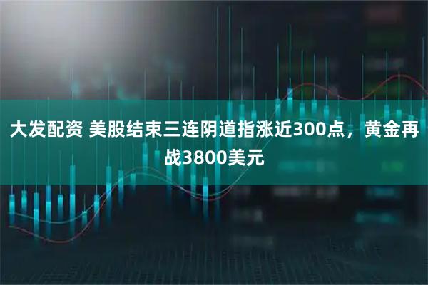 大发配资 美股结束三连阴道指涨近300点，黄金再战3800美元