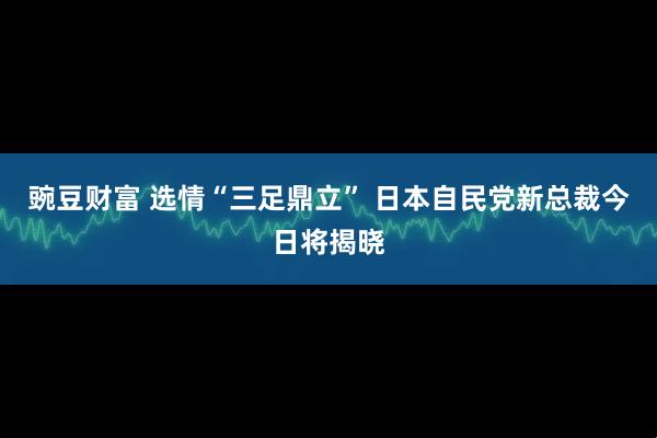 豌豆财富 选情“三足鼎立” 日本自民党新总裁今日将揭晓