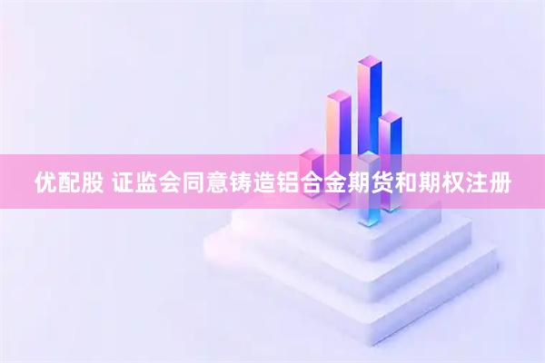 优配股 证监会同意铸造铝合金期货和期权注册
