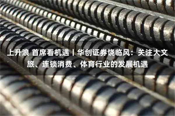 上升浪 首席看机遇丨华创证券饶临风：关注大文旅、连锁消费、体育行业的发展机遇