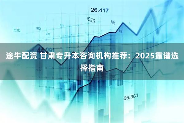 途牛配资 甘肃专升本咨询机构推荐：2025靠谱选择指南