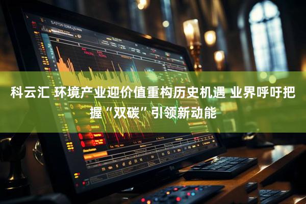 科云汇 环境产业迎价值重构历史机遇 业界呼吁把握“双碳”引领新动能