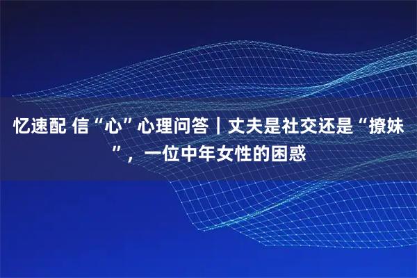 忆速配 信“心”心理问答｜丈夫是社交还是“撩妹”，一位中年女性的困惑
