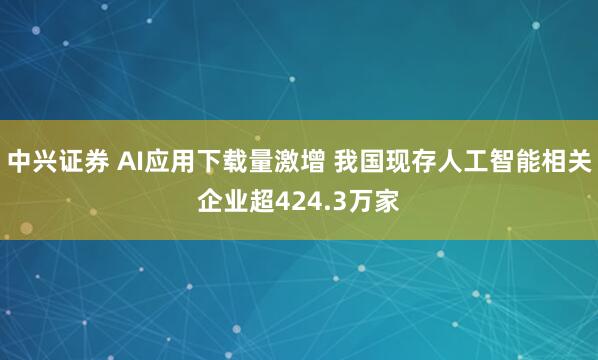 中兴证券 AI应用下载量激增 我国现存人工智能相关企业超424.3万家