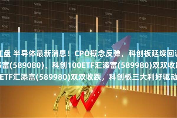 红盘 半导体最新消息！CPO概念反弹，科创板延续回调， 科创综指ETF汇添富(589080)、科创100ETF汇添富(589980)双双收跌，科创板三大利好驱动