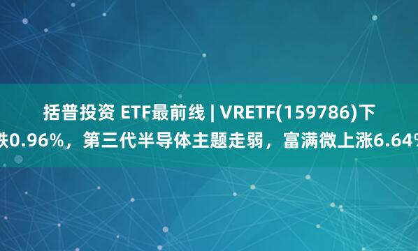 括普投资 ETF最前线 | VRETF(159786)下跌0.96%，第三代半导体主题走弱，富满微上涨6.64%