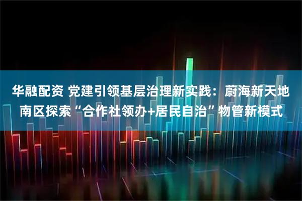 华融配资 党建引领基层治理新实践:蔚海新天地南区探索“合作社领办+居民自治”物管新模式