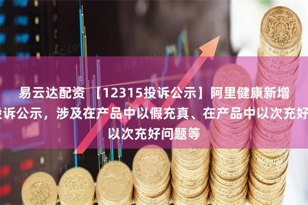 易云达配资 【12315投诉公示】阿里健康新增65件投诉公示，涉及在产品中以假充真、在产品中以次充好问题等