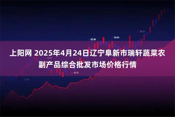 上阳网 2025年4月24日辽宁阜新市瑞轩蔬菜农副产品综合批发市场价格行情