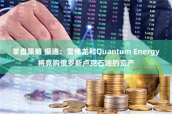 掌盘策略 报道：雪佛龙和Quantum Energy将竞购俄罗斯卢克石油的资产