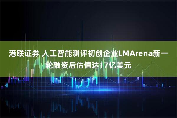 港联证券 人工智能测评初创企业LMArena新一轮融资后估值达17亿美元