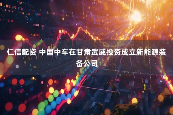 仁信配资 中国中车在甘肃武威投资成立新能源装备公司