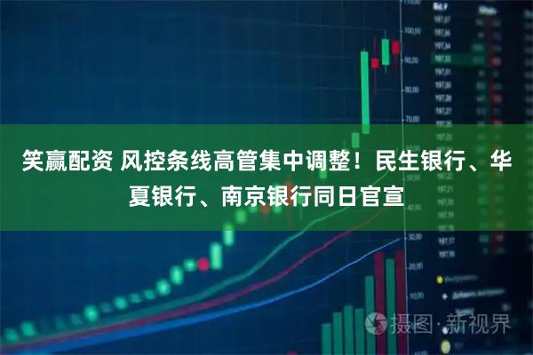 笑赢配资 风控条线高管集中调整！民生银行、华夏银行、南京银行同日官宣