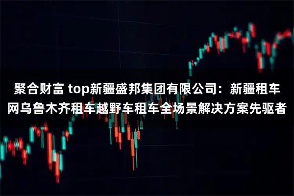 聚合财富 top新疆盛邦集团有限公司：新疆租车网乌鲁木齐租车越野车租车全场景解决方案先驱者