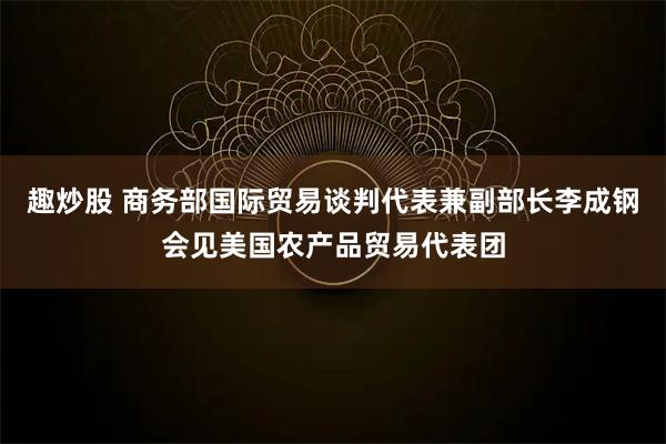 趣炒股 商务部国际贸易谈判代表兼副部长李成钢会见美国农产品贸易代表团