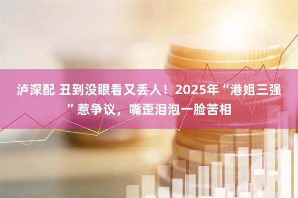 泸深配 丑到没眼看又丢人！2025年“港姐三强”惹争议，嘴歪泪泡一脸苦相