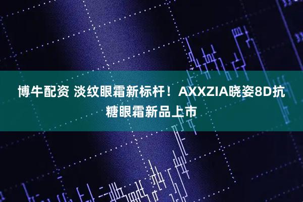 博牛配资 淡纹眼霜新标杆！AXXZIA晓姿8D抗糖眼霜新品上市